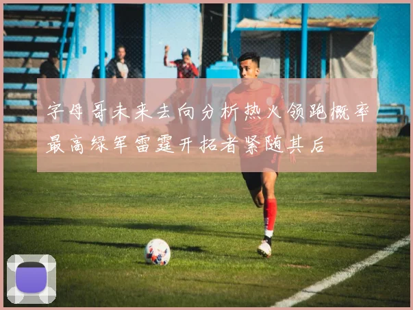 字母哥未来去向分析热火领跑概率最高绿军雷霆开拓者紧随其后