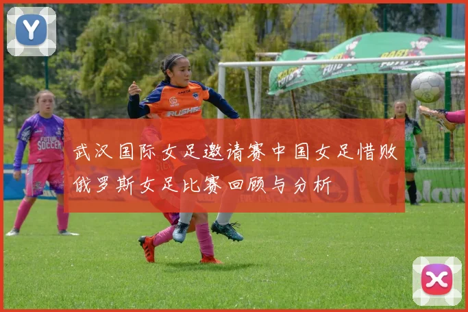 武汉国际女足邀请赛中国女足惜败俄罗斯女足比赛回顾与分析