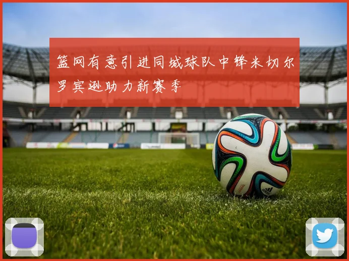 篮网有意引进同城球队中锋米切尔罗宾逊助力新赛季