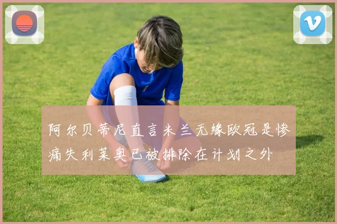 阿尔贝蒂尼直言米兰无缘欧冠是惨痛失利莱奥已被排除在计划之外