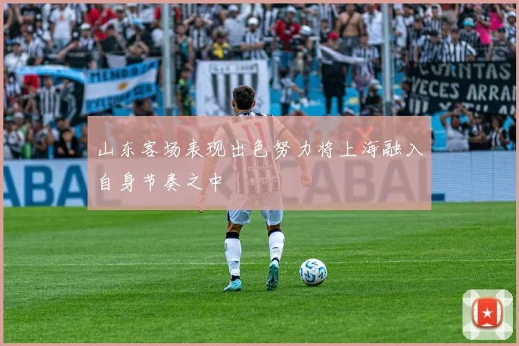 山东客场表现出色努力将上海融入自身节奏之中