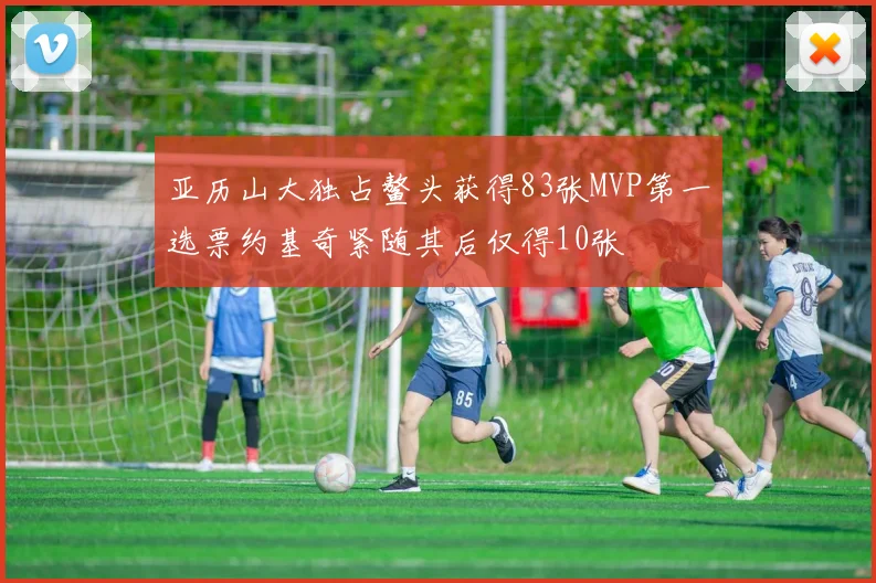 亚历山大独占鳌头获得83张MVP第一选票约基奇紧随其后仅得10张