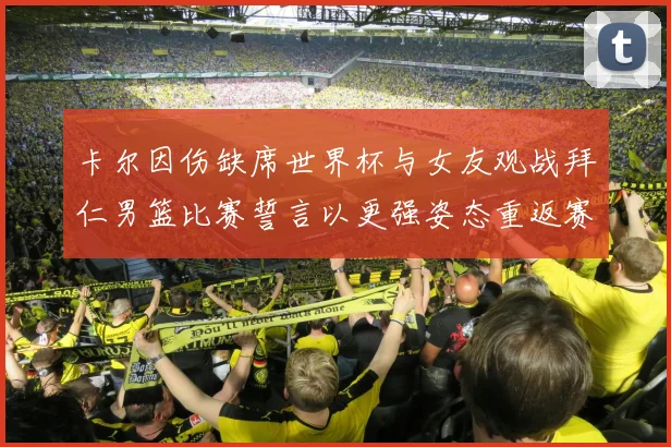 卡尔因伤缺席世界杯与女友观战拜仁男篮比赛誓言以更强姿态重返赛场