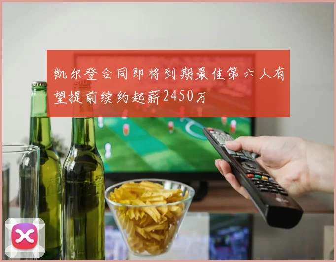 凯尔登合同即将到期最佳第六人有望提前续约起薪2450万