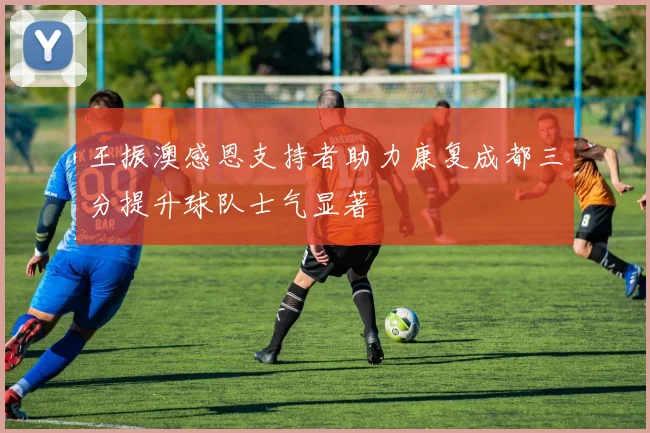 王振澳感恩支持者助力康复成都三分提升球队士气显著