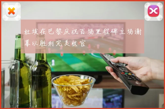 杜埃在巴黎庆祝百场里程碑主场谢幕以胜利完美收官