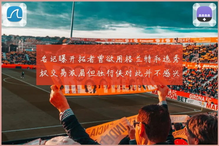 名记曝开拓者曾欲用格兰特和选秀权交易浓眉但独行侠对此并不感兴趣