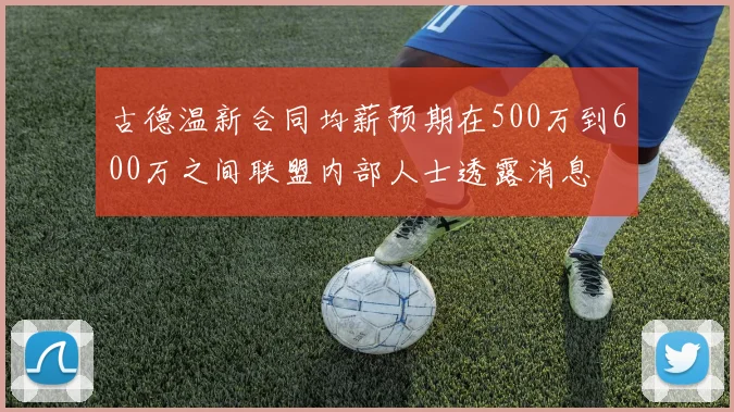 古德温新合同均薪预期在500万到600万之间联盟内部人士透露消息