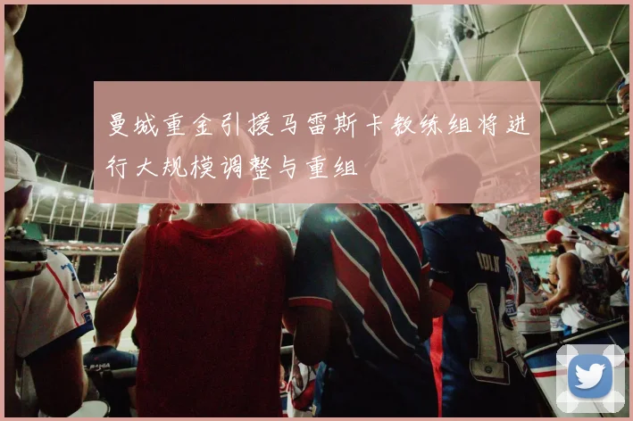 曼城重金引援马雷斯卡教练组将进行大规模调整与重组