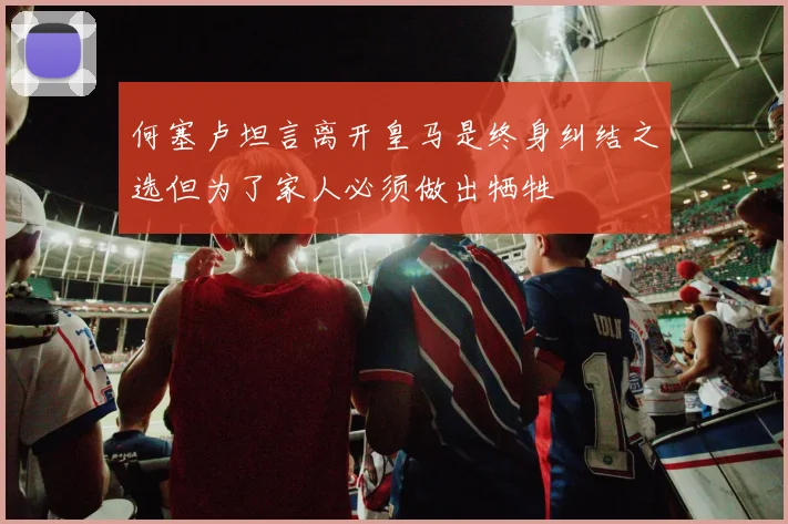 何塞卢坦言离开皇马是终身纠结之选但为了家人必须做出牺牲