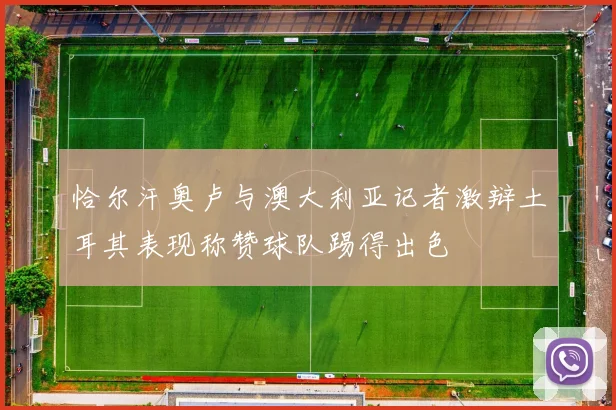 恰尔汗奥卢与澳大利亚记者激辩土耳其表现称赞球队踢得出色