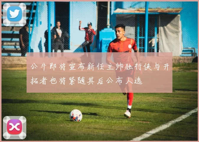 公牛即将宣布新任主帅独行侠与开拓者也将紧随其后公布人选